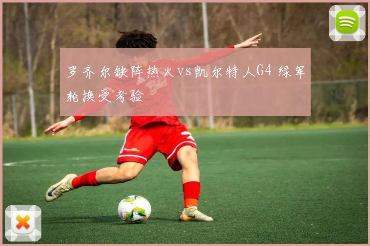 罗齐尔缺阵热火vs凯尔特人G4 绿军轮换受考验