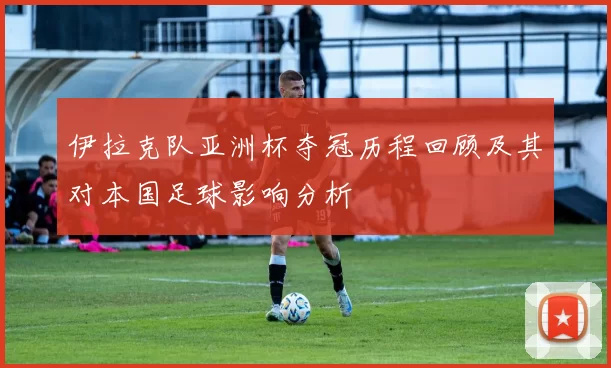 伊拉克队亚洲杯夺冠历程回顾及其对本国足球影响分析