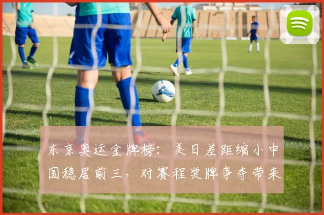 东京奥运金牌榜：美日差距缩小中国稳居前三，对赛程奖牌争夺带来考验