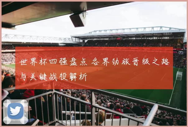 世界杯四强盘点 各界劲旅晋级之路与关键战役解析