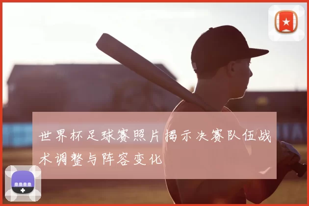 世界杯足球赛照片揭示决赛队伍战术调整与阵容变化