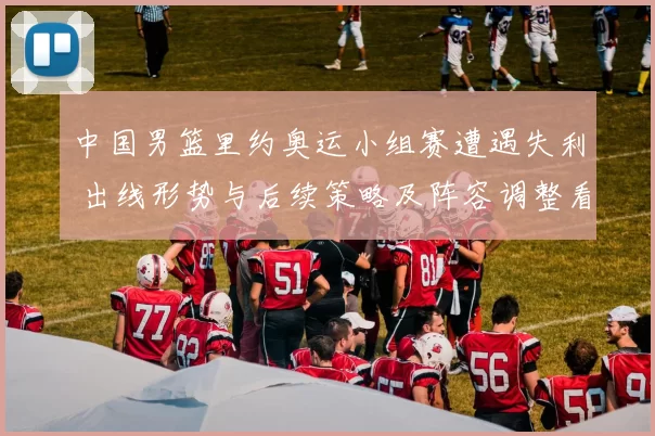 中国男篮里约奥运小组赛遭遇失利 出线形势与后续策略及阵容调整看点