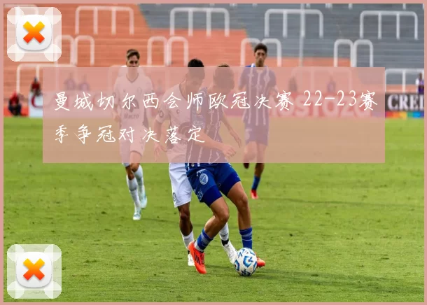 曼城切尔西会师欧冠决赛 22-23赛季争冠对决落定