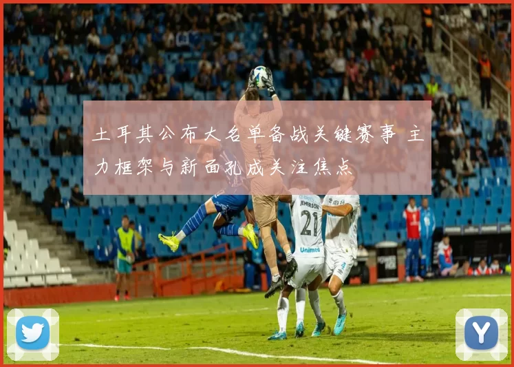 土耳其公布大名单备战关键赛事 主力框架与新面孔成关注焦点
