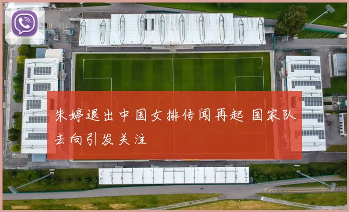 朱婷退出中国女排传闻再起 国家队去向引发关注