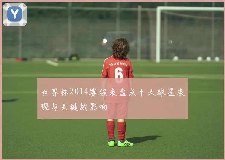 世界杯2014赛程表盘点十大球星表现与关键战影响
