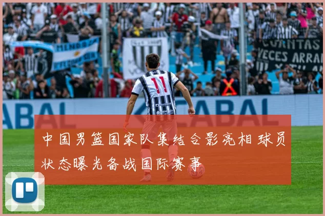 中国男篮国家队集结合影亮相 球员状态曝光备战国际赛事