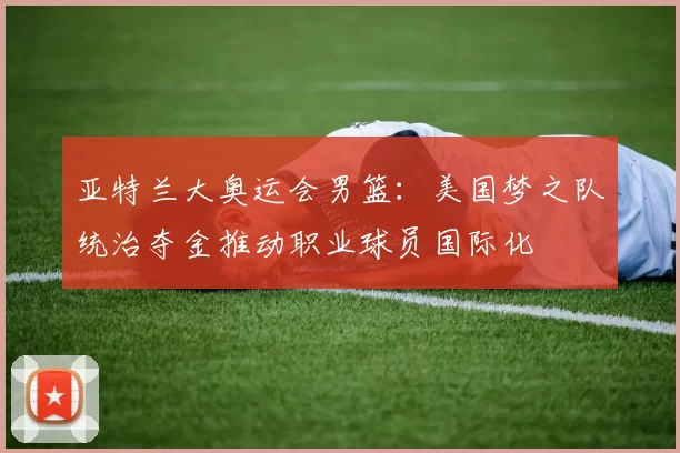 亚特兰大奥运会男篮：美国梦之队统治夺金推动职业球员国际化