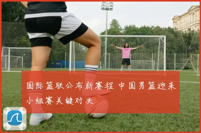 国际篮联公布新赛程 中国男篮迎来小组赛关键对决
