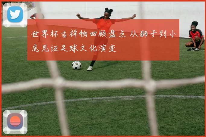 世界杯吉祥物回顾盘点 从狮子到小虎见证足球文化演变