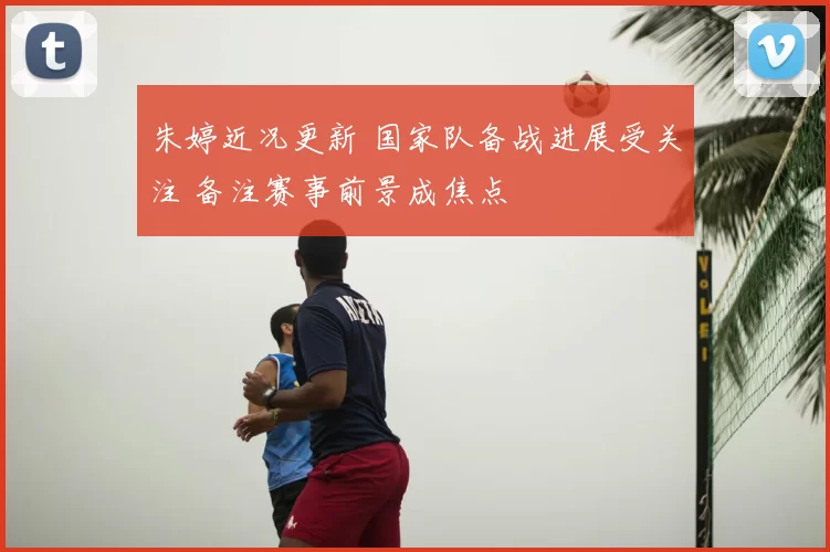 朱婷近况更新 国家队备战进展受关注 备注赛事前景成焦点