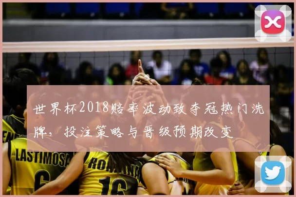 世界杯2018赔率波动致夺冠热门洗牌，投注策略与晋级预期改变