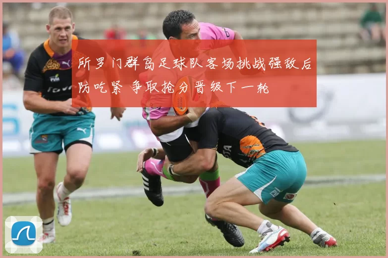 所罗门群岛足球队客场挑战强敌后防吃紧 争取抢分晋级下一轮