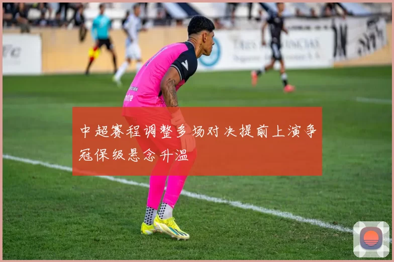 中超赛程调整多场对决提前上演争冠保级悬念升温