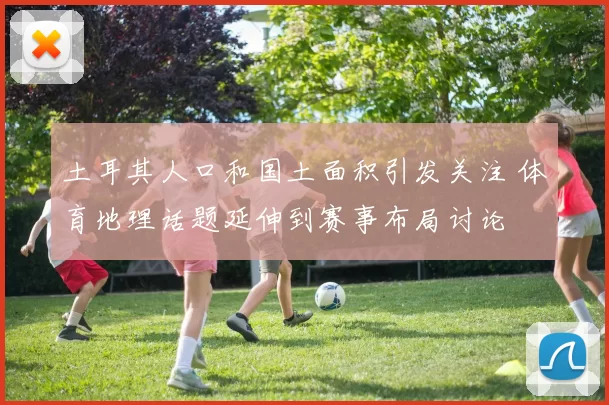 土耳其人口和国土面积引发关注 体育地理话题延伸到赛事布局讨论