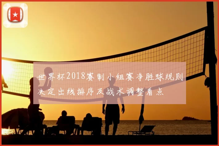 世界杯2018赛制小组赛净胜球规则决定出线排序及战术调整看点