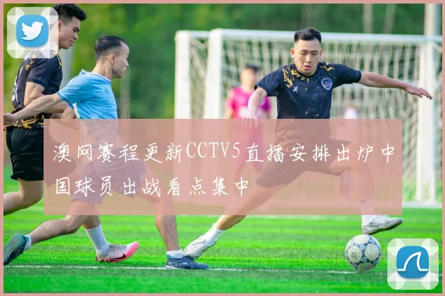 澳网赛程更新CCTV5直播安排出炉中国球员出战看点集中
