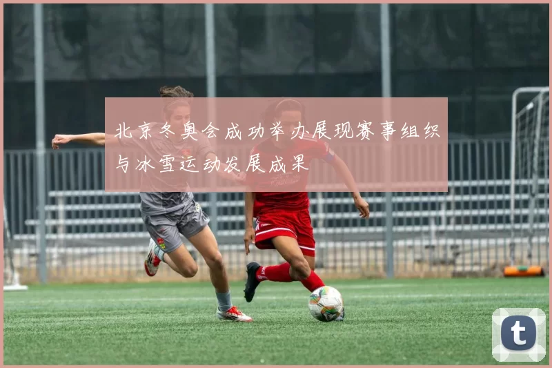 北京冬奥会成功举办展现赛事组织与冰雪运动发展成果