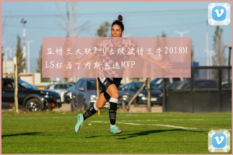 亚特兰大联2-0击败波特兰夺2018MLS杯马丁内斯当选MVP