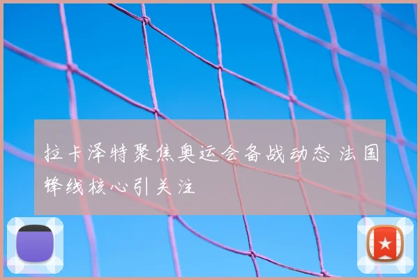 拉卡泽特聚焦奥运会备战动态 法国锋线核心引关注
