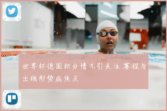 世界杯德国积分情况引关注 赛程与出线形势成焦点