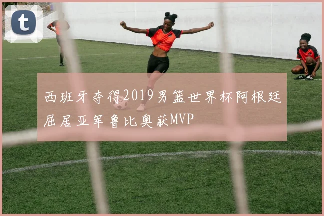 西班牙夺得2019男篮世界杯阿根廷屈居亚军鲁比奥获MVP