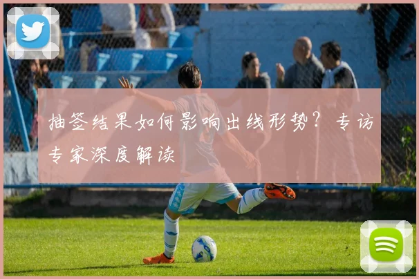 抽签结果如何影响出线形势？专访专家深度解读