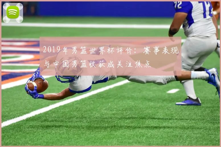 2019年男篮世界杯评价:赛事表现与中国男篮收获成关注焦点