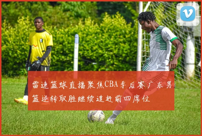 雷速篮球直播聚焦CBA季后赛广东男篮逆转取胜继续追赶前四席位