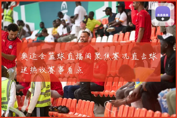 奥运会篮球直播间聚焦赛况直击球迷热议赛事看点
