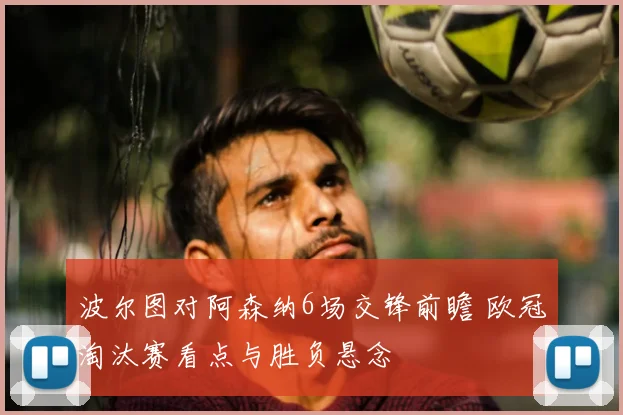 波尔图对阿森纳6场交锋前瞻 欧冠淘汰赛看点与胜负悬念
