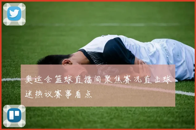 奥运会篮球直播间聚焦赛况直击球迷热议赛事看点