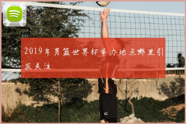2019年男篮世界杯举办地点哪里引发关注