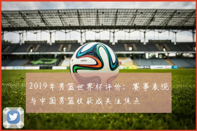2019年男篮世界杯评价:赛事表现与中国男篮收获成关注焦点