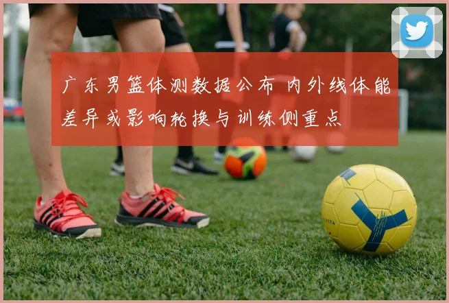 广东男篮体测数据公布 内外线体能差异或影响轮换与训练侧重点