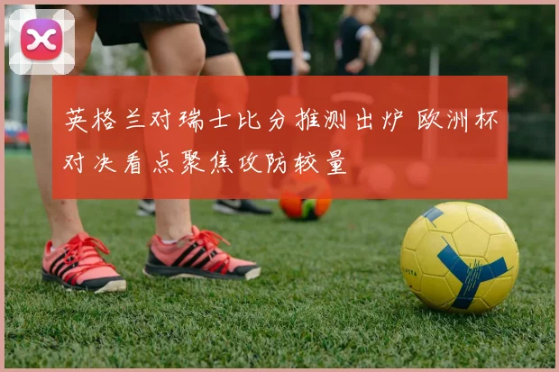 英格兰对瑞士比分推测出炉 欧洲杯对决看点聚焦攻防较量